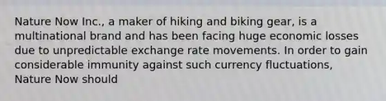 Nature Now Inc., a maker of hiking and biking gear, is a multinational brand and has been facing huge economic losses due to unpredictable exchange rate movements. In order to gain considerable immunity against such currency fluctuations, Nature Now should