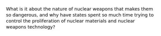 What is it about the nature of nuclear weapons that makes them so dangerous, and why have states spent so much time trying to control the proliferation of nuclear materials and nuclear weapons technology?