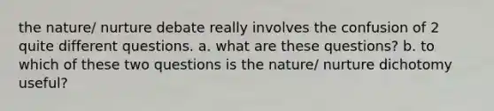 the nature/ nurture debate really involves the confusion of 2 quite different questions. a. what are these questions? b. to which of these two questions is the nature/ nurture dichotomy useful?