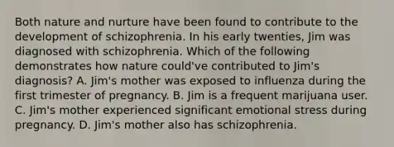 Both <a href='https://www.questionai.com/knowledge/k8aupmwPsn-nature-and-nurture' class='anchor-knowledge'>nature and nurture</a> have been found to contribute to the development of schizophrenia. In his early twenties, Jim was diagnosed with schizophrenia. Which of the following demonstrates how nature could've contributed to Jim's diagnosis? A. Jim's mother was exposed to influenza during the first trimester of pregnancy. B. Jim is a frequent marijuana user. C. Jim's mother experienced significant emotional stress during pregnancy. D. Jim's mother also has schizophrenia.