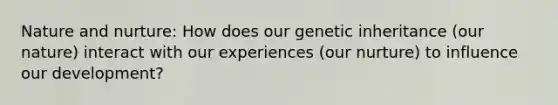 Nature and nurture: How does our genetic inheritance (our nature) interact with our experiences (our nurture) to influence our development?