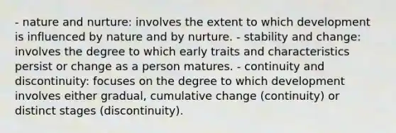 - nature and nurture: involves the extent to which development is influenced by nature and by nurture. - stability and change: involves the degree to which early traits and characteristics persist or change as a person matures. - continuity and discontinuity: focuses on the degree to which development involves either gradual, cumulative change (continuity) or distinct stages (discontinuity).