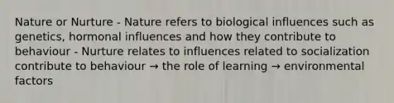 Nature or Nurture - Nature refers to biological influences such as genetics, hormonal influences and how they contribute to behaviour - Nurture relates to influences related to socialization contribute to behaviour → the role of learning → environmental factors