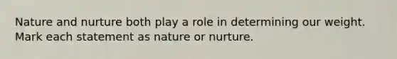 <a href='https://www.questionai.com/knowledge/k8aupmwPsn-nature-and-nurture' class='anchor-knowledge'>nature and nurture</a> both play a role in determining our weight. Mark each statement as nature or nurture.