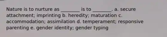 Nature is to nurture as ________ is to ________. a. secure attachment; imprinting b. heredity; maturation c. accommodation; assimilation d. temperament; responsive parenting e. gender identity; gender typing