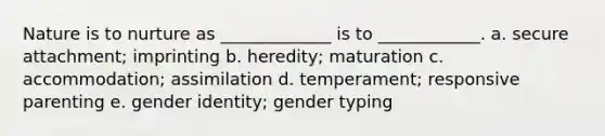 Nature is to nurture as _____________ is to ____________. a. secure attachment; imprinting b. heredity; maturation c. accommodation; assimilation d. temperament; responsive parenting e. gender identity; gender typing