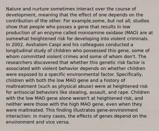 <a href='https://www.questionai.com/knowledge/k8aupmwPsn-nature-and-nurture' class='anchor-knowledge'>nature and nurture</a> sometimes interact over the course of development, meaning that the effect of one depends on the contribution of the other. For example,some, but not all, studies show that people who posses a gene that results in low production of an enzyme called monoamine oxidase (MAO) are at somewhat heightened risk for developing into violent criminals. In 2002, Avshalom Caspi and his colleagues conducted a longitudinal study of children who possessed this gene, some of whom committed violent crimes and some of whom don't. The researchers discovered that whether this genetic risk factor is associated with violent behavior depends on whether children were exposed to a specific environmental factor. Specifically, children with both the low MAO gene and a history of maltreatment (such as physical abuse) were at heightened risk for antisocial behaviors like stealing, assault, and rape. Children with the low MAO gene alone weren't at heightened risk, and neither were those with the high MAO gene, even when they were maltreated. This finding illustrates gene-environment interaction: in many cases, the effects of genes depend on the environment and vice versa.