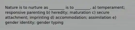 Nature is to nurture as ________ is to ________. a) temperament; responsive parenting b) heredity; maturation c) secure attachment; imprinting d) accommodation; assimilation e) gender identity; gender typing