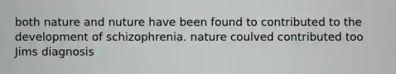 both nature and nuture have been found to contributed to the development of schizophrenia. nature coulved contributed too Jims diagnosis