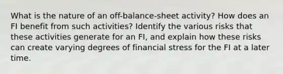 What is the nature of an off-balance-sheet activity? How does an FI benefit from such activities? Identify the various risks that these activities generate for an FI, and explain how these risks can create varying degrees of financial stress for the FI at a later time.