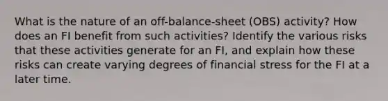 What is the nature of an off-balance-sheet (OBS) activity? How does an FI benefit from such activities? Identify the various risks that these activities generate for an FI, and explain how these risks can create varying degrees of financial stress for the FI at a later time.