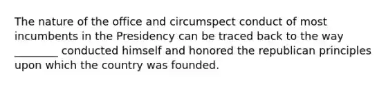 The nature of the office and circumspect conduct of most incumbents in the Presidency can be traced back to the way ________ conducted himself and honored the republican principles upon which the country was founded.