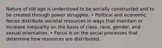 Nature of old age is understood to be socially constructed and to be created through power struggles. • Political and economic forces distribute societal resources in ways that maintain or increase inequality on the basis of class, race, gender, and sexual orientation. • Focus is on the social processes that determine how resources are distributed.