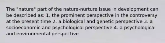 The "nature" part of the nature-nurture issue in development can be described as: 1. the prominent perspective in the controversy at the present time 2. a biological and genetic perspective 3. a socioeconomic and psychological perspective 4. a psychological and environmental perspective