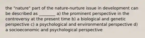 the "nature" part of the nature-nurture issue in development can be described as ________ a) the prominent perspective in the controversy at the present time b) a biological and genetic perspective c) a psychological and environmental perspective d) a socioeconomic and psychological perspective