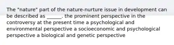 The "nature" part of the nature-nurture issue in development can be described as ______. the prominent perspective in the controversy at the present time a psychological and environmental perspective a socioeconomic and psychological perspective a biological and genetic perspective