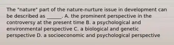 The "nature" part of the nature-nurture issue in development can be described as ______. A. the prominent perspective in the controversy at the present time B. a psychological and environmental perspective C. a biological and genetic perspective D. a socioeconomic and psychological perspective