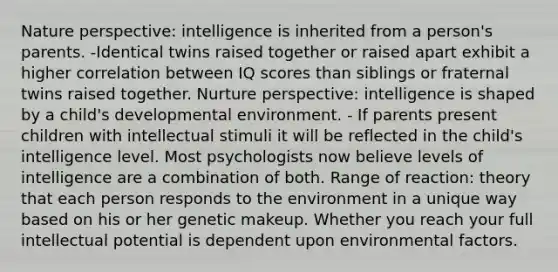 Nature perspective: intelligence is inherited from a person's parents. -Identical twins raised together or raised apart exhibit a higher correlation between IQ scores than siblings or fraternal twins raised together. Nurture perspective: intelligence is shaped by a child's developmental environment. - If parents present children with intellectual stimuli it will be reflected in the child's intelligence level. Most psychologists now believe levels of intelligence are a combination of both. Range of reaction: theory that each person responds to the environment in a unique way based on his or her genetic makeup. Whether you reach your full intellectual potential is dependent upon environmental factors.