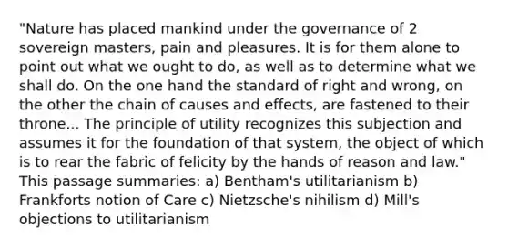 "Nature has placed mankind under the governance of 2 sovereign masters, pain and pleasures. It is for them alone to point out what we ought to do, as well as to determine what we shall do. On the one hand the standard of right and wrong, on the other the chain of causes and effects, are fastened to their throne... The principle of utility recognizes this subjection and assumes it for the foundation of that system, the object of which is to rear the fabric of felicity by the hands of reason and law." This passage summaries: a) Bentham's utilitarianism b) Frankforts notion of Care c) Nietzsche's nihilism d) Mill's objections to utilitarianism