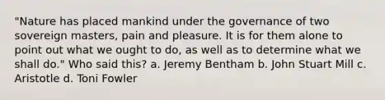 "Nature has placed mankind under the governance of two sovereign masters, pain and pleasure. It is for them alone to point out what we ought to do, as well as to determine what we shall do." Who said this? a. Jeremy Bentham b. John Stuart Mill c. Aristotle d. Toni Fowler