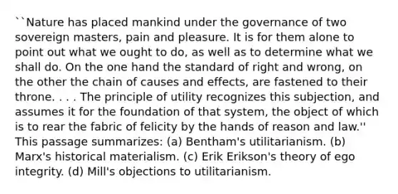 ``Nature has placed mankind under the governance of two sovereign masters, pain and pleasure. It is for them alone to point out what we ought to do, as well as to determine what we shall do. On the one hand the standard of right and wrong, on the other the chain of causes and effects, are fastened to their throne. . . . The principle of utility recognizes this subjection, and assumes it for the foundation of that system, the object of which is to rear the fabric of felicity by the hands of reason and law.'' This passage summarizes: (a) Bentham's utilitarianism. (b) Marx's historical materialism. (c) Erik Erikson's theory of ego integrity. (d) Mill's objections to utilitarianism.