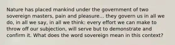 Nature has placed mankind under the government of two sovereign masters, pain and pleasure... they govern us in all we do, in all we say, in all we think: every effort we can make to throw off our subjection, will serve but to demonstrate and confirm it. What does the word sovereign mean in this context?