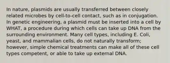 In nature, plasmids are usually transferred between closely related microbes by cell-to-cell contact, such as in conjugation. In genetic engineering, a plasmid must be inserted into a cell by WHAT, a procedure during which cells can take up DNA from the surrounding environment. Many cell types, including E. Coli, yeast, and mammalian cells, do not naturally transform; however, simple chemical treatments can make all of these cell types competent, or able to take up external DNA.