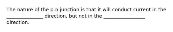 The nature of the p-n junction is that it will conduct current in the _______________ direction, but not in the _________________ direction.