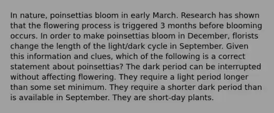 In nature, poinsettias bloom in early March. Research has shown that the flowering process is triggered 3 months before blooming occurs. In order to make poinsettias bloom in December, florists change the length of the light/dark cycle in September. Given this information and clues, which of the following is a correct statement about poinsettias? The dark period can be interrupted without affecting flowering. They require a light period longer than some set minimum. They require a shorter dark period than is available in September. They are short-day plants.