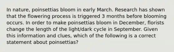 In nature, poinsettias bloom in early March. Research has shown that the flowering process is triggered 3 months before blooming occurs. In order to make poinsettias bloom in December, florists change the length of the light/dark cycle in September. Given this information and clues, which of the following is a correct statement about poinsettias?