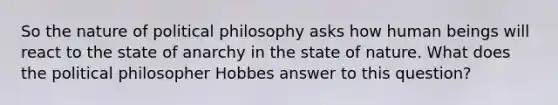 So the nature of political philosophy asks how human beings will react to the state of anarchy in the state of nature. What does the political philosopher Hobbes answer to this question?