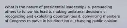 What is the nature of presidential leadership? a. persuading others to follow his lead b. making unilateral decisions c. recognizing and exploiting opportunities d. convincing members of Congress to move in his direction e. changing public opinion