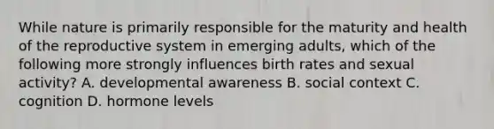 While nature is primarily responsible for the maturity and health of the reproductive system in emerging adults, which of the following more strongly influences birth rates and sexual activity? A. developmental awareness B. social context C. cognition D. hormone levels