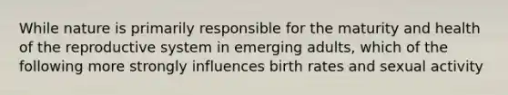 While nature is primarily responsible for the maturity and health of the reproductive system in emerging adults, which of the following more strongly influences <a href='https://www.questionai.com/knowledge/khRffaLtCz-birth-rates' class='anchor-knowledge'>birth rates</a> and sexual activity