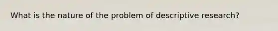 What is the nature of the problem of descriptive research?