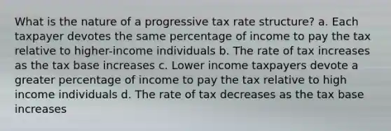 What is the nature of a progressive tax rate structure? a. Each taxpayer devotes the same percentage of income to pay the tax relative to higher-income individuals b. The rate of tax increases as the tax base increases c. Lower income taxpayers devote a greater percentage of income to pay the tax relative to high income individuals d. The rate of tax decreases as the tax base increases