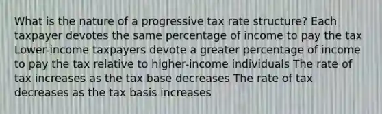 What is the nature of a progressive tax rate structure? Each taxpayer devotes the same percentage of income to pay the tax Lower-income taxpayers devote a greater percentage of income to pay the tax relative to higher-income individuals The rate of tax increases as the tax base decreases The rate of tax decreases as the tax basis increases