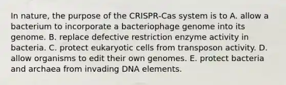 In nature, the purpose of the CRISPR‑Cas system is to A. allow a bacterium to incorporate a bacteriophage genome into its genome. B. replace defective restriction enzyme activity in bacteria. C. protect eukaryotic cells from transposon activity. D. allow organisms to edit their own genomes. E. protect bacteria and archaea from invading DNA elements.