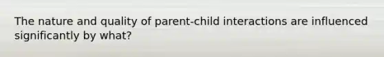 The nature and quality of parent-child interactions are influenced significantly by what?