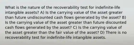 What is the nature of the recoverability test for indefinite-life intangible assets? A) Is the carrying value of the asset greater than future undiscounted cash flows generated by the asset? B) Is the carrying value of the asset greater than future discounted cash flows generated by the asset? C) Is the carrying value of the asset greater than the fair value of the asset? D) There is no recoverability test for indefinite-life intangible assets.