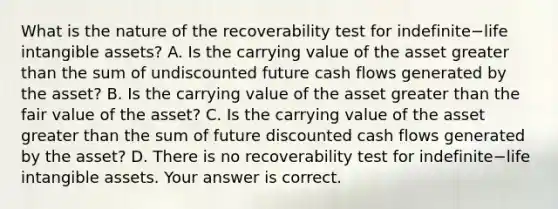 What is the nature of the recoverability test for indefinite−life intangible​ assets? A. Is the carrying value of the asset greater than the sum of undiscounted future cash flows generated by the​ asset? B. Is the carrying value of the asset greater than the fair value of the​ asset? C. Is the carrying value of the asset greater than the sum of future discounted cash flows generated by the​ asset? D. There is no recoverability test for indefinite−life intangible assets. Your answer is correct.