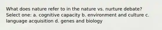 What does nature refer to in the nature vs. nurture debate? Select one: a. cognitive capacity b. environment and culture c. language acquisition d. genes and biology