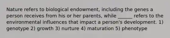 Nature refers to biological endowment, including the genes a person receives from his or her parents, while ______ refers to the environmental influences that impact a person's development. 1) genotype 2) growth 3) nurture 4) maturation 5) phenotype