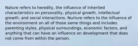 Nature refers to heredity, the influence of inherited characteristics on personality, physical growth, intellectual growth, and social interactions. Nurture refers to the influence of the environment on all of those same things and includes parenting styles, physical surroundings, economic factors, and anything that can have an influence on development that does not come from within the person.