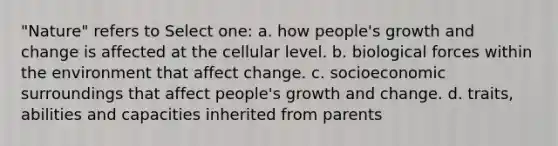 "Nature" refers to Select one: a. how people's growth and change is affected at the cellular level. b. biological forces within the environment that affect change. c. socioeconomic surroundings that affect people's growth and change. d. traits, abilities and capacities inherited from parents