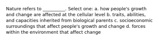 Nature refers to __________. Select one: a. how people's growth and change are affected at the cellular level b. traits, abilities, and capacities inherited from biological parents c. socioeconomic surroundings that affect people's growth and change d. forces within the environment that affect change