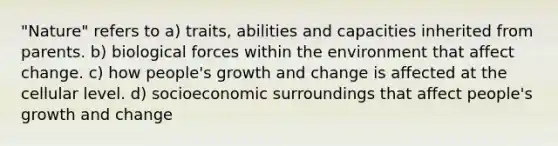 "Nature" refers to a) traits, abilities and capacities inherited from parents. b) biological forces within the environment that affect change. c) how people's growth and change is affected at the cellular level. d) socioeconomic surroundings that affect people's growth and change