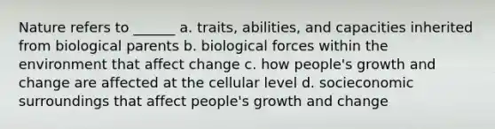 Nature refers to ______ a. traits, abilities, and capacities inherited from biological parents b. biological forces within the environment that affect change c. how people's growth and change are affected at the cellular level d. socieconomic surroundings that affect people's growth and change