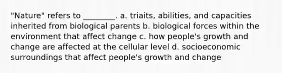 "Nature" refers to ________. a. triaits, abilities, and capacities inherited from biological parents b. biological forces within the environment that affect change c. how people's growth and change are affected at the cellular level d. socioeconomic surroundings that affect people's growth and change