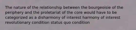 The nature of the relationship between the bourgeoisie of the periphery and the proletariat of the core would have to be categorized as a disharmony of interest harmony of interest revolutionary condition status quo condition